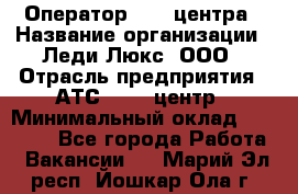 Оператор Call-центра › Название организации ­ Леди Люкс, ООО › Отрасль предприятия ­ АТС, call-центр › Минимальный оклад ­ 25 000 - Все города Работа » Вакансии   . Марий Эл респ.,Йошкар-Ола г.